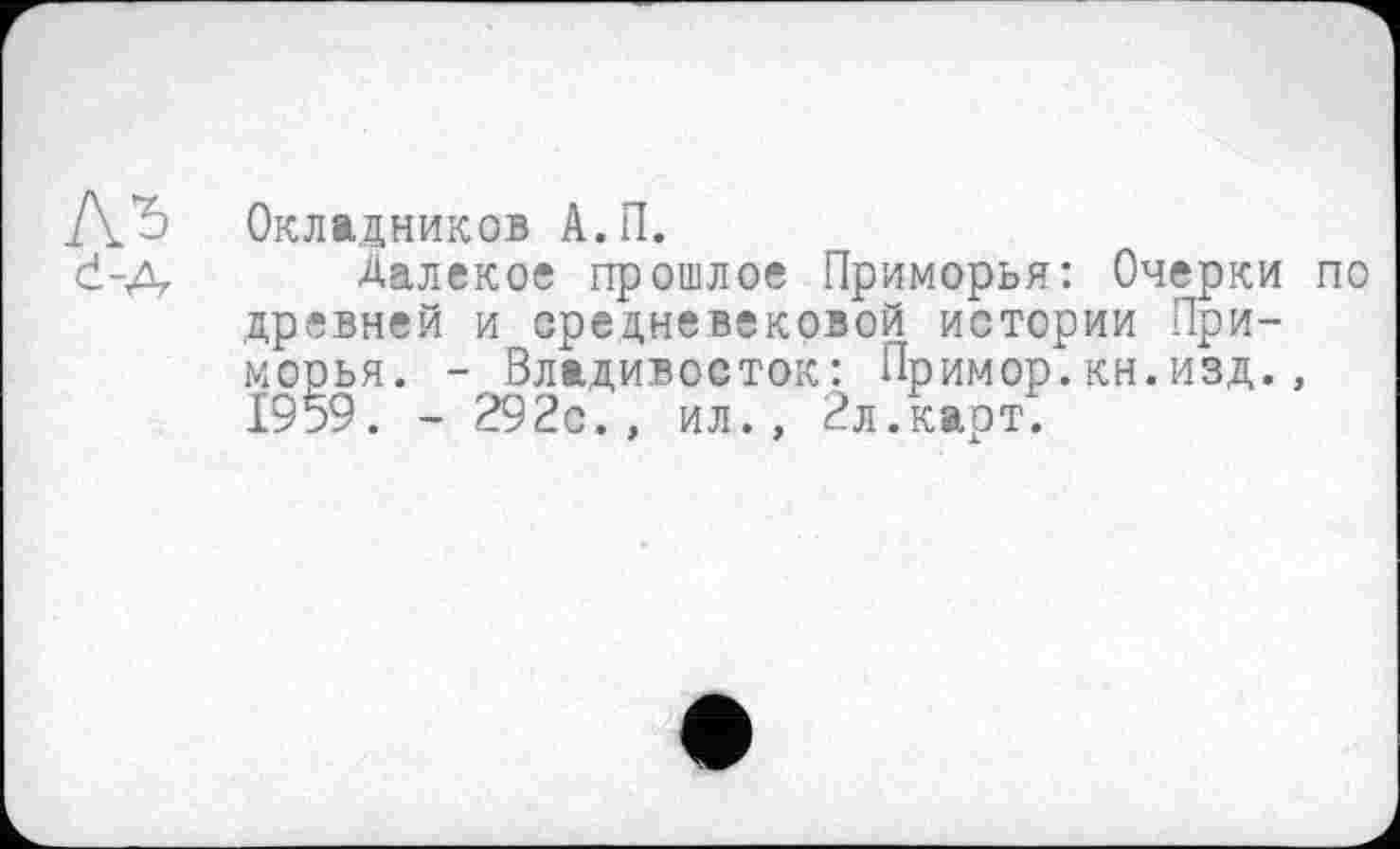 ﻿Окладников А.П.
Далекое прошлое Приморья: Очерки древней и средневековой истории Приморья. - Владивосток: Пример.кн.изд., 1959. - 292с., ил., 2л.карт.